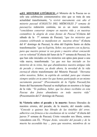a)EL MISTERIO LITÚRGICO: el Misterio de la Pascua no es
solo una celebración conmemorativa sino que se trata de una
actualidad transformante, “a revivir nuevamente este año el
misterio pascual (COLECTA DEL MIÉRCOLES 2ª semana de
pascua).La redención continúa, no es un mero recuerdo;
“concédenos conservar siempre en nuestra vida y en nuestras
costumbres la alegría de estas fiestas de Pascua”(Colecta del
sábado de la 7° semana de Pascua); “que los misterios que
estamos celebrando se manifiesten en nuestras obras” (Colecta
del 6° domingo de Pascua); la obra del Espíritu Santo en dicha
transformación: “que tu Espíritu, Señor, nos penetre con su fuerza,
para que nuestro pensar te sea grato y nuestro obrar concuerde
con tu voluntad”(Colecta del lunes de la 7° semana de Pascua); los
que han sido iniciados en los misterios son aptos para pasar a una
vida nueva, transformada: “ya que nos has iniciado en los
misterios de tu reino, haz que abandonemos nuestra antigua vida
de pecado y vivamos, ya desde ahora, la novedad de la vida
eterna);el efecto transformante del Misterio Pascual: “Derrama
sobre nosotros, Señor, tu espíritu de caridad, para que vivamos
siempre unidos en tu amor los que hemos participado en un mismo
sacramento pascual” (Poscomunión de la Vigilia Pascual);los
frutos del Sacramento Pascual se multiplican en nosotros a lo largo
de la vida: “Te pedimos, Señor, que los dones recibidos en esta
Pascua den frutos abundantes en toda nuestra vida”
(Poscomunión del 2° domingo de Pascua).
b) Victoria sobre el pecado y la muerte: Somos liberados de
nuestros errores, del pecado, de la muerte, del mundo caído,
“Concede a quienes has librado de las tinieblas del error,
adherirse con firmeza a las enseñanzas de tu verdad” (Colecta del
jueves 3ª semana de Pascua); Cristo vencedor nos libera, somos
vencedores con Él, “Porque Jesús, vencedor del pecado y de la
muerte ha ascendido hoy … para que nosotros, miembros de su
 