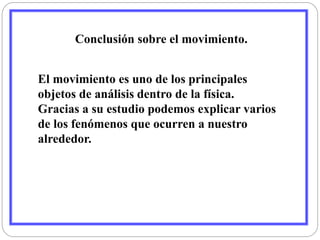Conclusión sobre el movimiento. 
El movimiento es uno de los principales 
objetos de análisis dentro de la física. 
Gracias a su estudio podemos explicar varios 
de los fenómenos que ocurren a nuestro 
alrededor. 
 