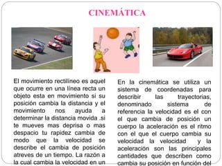 CINEMÁTICA 
El movimiento rectilíneo es aquel 
que ocurre en una línea recta un 
objeto esta en movimiento si su 
posición cambia la distancia y el 
movimiento nos ayuda a 
determinar la distancia movida .si 
te mueves mas deprisa o mas 
despacio tu rapidez cambia de 
modo que la velocidad se 
describe el cambia de posición 
atreves de un tiempo. La razón a 
la cual cambia la velocidad en un 
En la cinemática se utiliza un 
sistema de coordenadas para 
describir las trayectorias, 
denominado sistema de 
referencia la velocidad es el con 
el que cambia de posición un 
cuerpo la aceleración es el ritmo 
con el que el cuerpo cambia su 
velocidad la velocidad y la 
aceleración son las principales 
cantidades que describen como 
cambia su posición en función del 
 