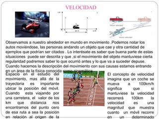 VELOCIDAD 
Observamos a nuestro alrededor en mundo en movimiento .Podemos notar los 
autos moviéndose, las personas andando un objeto que cae y otra cantidad de 
ejemplos que podrían ser citados . Lo interésate es saber que buena parte de estas 
situaciones puede ser descrita y que ,si el movimiento del objeto mantuviese cierta 
regularidad podremos saber lo que ocurrió antes y lo que va a suceder depuse. 
Cuando hacemos la descripción del movimiento con sus causas estamos entrando 
en un área de la física conocida como cinemática. 
Espacio en el estudio del 
movimiento, mas allá de la 
trayectoria es importante 
ubicar la posición del móvil. 
Cuando esta viajando por 
una carretera, el valor de los 
km que distancia nos 
encontramos del punto cero 
de esa ruta a sea la posición 
en relación al origen de la 
El concepto de velocidad 
imagina que un coche se 
mueva a 100km/h 
significa que si 
mantuviese la velocidad 
recorrerá 100km la 
velocidad es una 
magnitud que muestra 
cuanto un móvil recorre 
en un determinado 
 