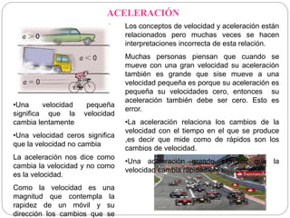 ACELERACIÓN 
Los conceptos de velocidad y aceleración están 
relacionados pero muchas veces se hacen 
interpretaciones incorrecta de esta relación. 
Muchas personas piensan que cuando se 
mueve con una gran velocidad su aceleración 
también es grande que sise mueve a una 
velocidad pequeña es porque su aceleración es 
pequeña su velocidades cero, entonces su 
aceleración también debe ser cero. Esto es 
error. 
•La aceleración relaciona los cambios de la 
velocidad con el tiempo en el que se produce 
,es decir que mide como de rápidos son los 
cambios de velocidad. 
•Una aceleración grande significa que la 
velocidad cambia rápidamente. 
•Una velocidad pequeña 
significa que la velocidad 
cambia lentamente 
•Una velocidad ceros significa 
que la velocidad no cambia 
La aceleración nos dice como 
cambia la velocidad y no como 
es la velocidad. 
Como la velocidad es una 
magnitud que contempla la 
rapidez de un móvil y su 
dirección los cambios que se 
 