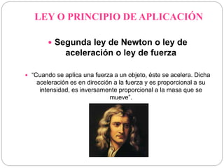LEY O PRINCIPIO DE APLICACIÓN 
 Segunda ley de Newton o ley de 
aceleración o ley de fuerza 
 “Cuando se aplica una fuerza a un objeto, éste se acelera. Dicha 
aceleración es en dirección a la fuerza y es proporcional a su 
intensidad, es inversamente proporcional a la masa que se 
mueve”. 
 