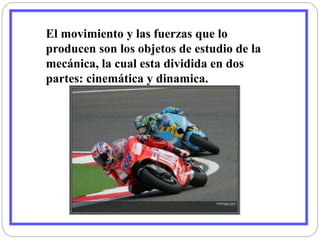 El movimiento y las fuerzas que lo 
producen son los objetos de estudio de la 
mecánica, la cual esta dividida en dos 
partes: cinemática y dinamica. 
 