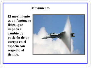 El movimiento 
es un fenómeno 
físico, que 
implica el 
cambio de 
posición de un 
cuerpo en el 
espacio con 
respecto al 
tiempo. 
Movimiento 
 