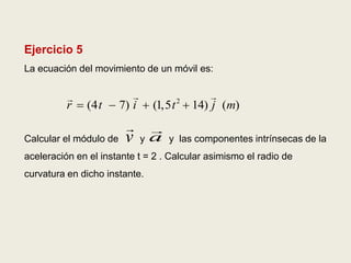 Ejercicio 5
La ecuación del movimiento de un móvil es:
Calcular el módulo de y y las componentes intrínsecas de la
aceleración en el instante t = 2 . Calcular asimismo el radio de
curvatura en dicho instante.
2
(4 7) (1,5 14) ( )r t i t j m   
v a
 
