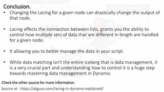 Source at : https://atgusa.com/lacing-in-dynamo-explained/
Check the other source for more information.
Conclusion.
? Changing the Lacing for a given node can drastically change the output of
that node.
? Lacing affects the connection between lists, grants you the ability to
control how multiple sets of data that are different in length are handled
for a given node.
? It allowing you to better manage the data in your script.
? While data matching isnt the entire iceberg that is data management, it
is a very crucial part and understanding how to control it is a huge step
towards mastering data management in Dynamo.
 