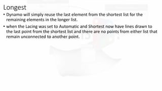 Longest
? Dynamo will simply reuse the last element from the shortest list for the
remaining elements in the longer list.
? when the Lacing was set to Automatic and Shortest now have lines drawn to
the last point from the shortest list and there are no points from either list that
remain unconnected to another point.
 