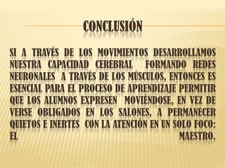 CONCLUSIÓN
SI A TRAVÉS DE LOS MOVIMIENTOS DESARROLLAMOS
NUESTRA CAPACIDAD CEREBRAL FORMANDO REDES
NEURONALES A TRAVÉS DE LOS MÚSCULOS, ENTONCES ES
ESENCIAL PARA EL PROCESO DE APRENDIZAJE PERMITIR
QUE LOS ALUMNOS EXPRESEN MOVIÉNDOSE, EN VEZ DE
VERSE OBLIGADOS EN LOS SALONES, A PERMANECER
QUIETOS E INERTES CON LA ATENCIÓN EN UN SOLO FOCO:
EL MAESTRO.
 