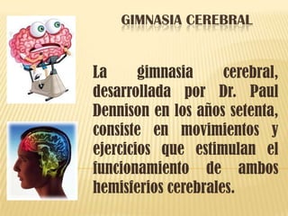 GIMNASIA CEREBRAL
La gimnasia cerebral,
desarrollada por Dr. Paul
Dennison en los años setenta,
consiste en movimientos y
ejercicios que estimulan el
funcionamiento de ambos
hemisferios cerebrales.
 