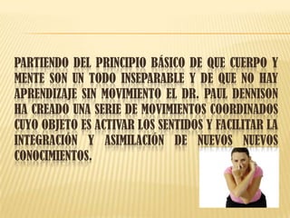 PARTIENDO DEL PRINCIPIO BÁSICO DE QUE CUERPO Y
MENTE SON UN TODO INSEPARABLE Y DE QUE NO HAY
APRENDIZAJE SIN MOVIMIENTO EL DR. PAUL DENNISON
HA CREADO UNA SERIE DE MOVIMIENTOS COORDINADOS
CUYO OBJETO ES ACTIVAR LOS SENTIDOS Y FACILITAR LA
INTEGRACIÓN Y ASIMILACIÓN DE NUEVOS NUEVOS
CONOCIMIENTOS.
 