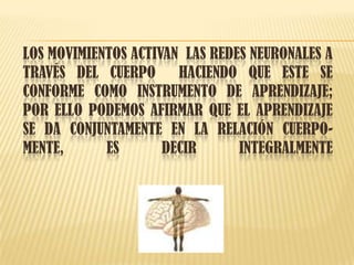 LOS MOVIMIENTOS ACTIVAN LAS REDES NEURONALES A
TRAVÉS DEL CUERPO HACIENDO QUE ESTE SE
CONFORME COMO INSTRUMENTO DE APRENDIZAJE;
POR ELLO PODEMOS AFIRMAR QUE EL APRENDIZAJE
SE DA CONJUNTAMENTE EN LA RELACIÓN CUERPO-
MENTE, ES DECIR INTEGRALMENTE
 