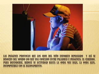 LAS IMÁGENES PROVOCAN QUE LOS OJOS DEL NIÑO ENFOQUEN DEMASIADO Y ASÍ SE
DISOCIEN DEL SONIDO (NO HAY UNA CONEXIÓN ENTRE PALABRAS E IMÁGENES). EL CEREBRO,
PARA DEFENDERSE, REDUCE SU ACTIVIDAD HASTA LA ONDA MÁS BAJA, LA ONDA ALFA,
INCOMPATIBLE CON EL RAZONAMIENTO.
 