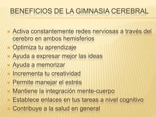 BENEFICIOS DE LA GIMNASIA CEREBRAL
 Activa constantemente redes nerviosas a través del
cerebro en ambos hemisferios
 Optimiza tu aprendizaje
 Ayuda a expresar mejor las ideas
 Ayuda a memorizar
 Incrementa tu creatividad
 Permite manejar el estrés
 Mantiene la integración mente-cuerpo
 Establece enlaces en tus tareas a nivel cognitivo
 Contribuye a la salud en general
 