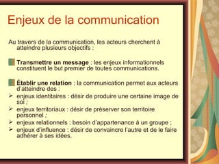Enjeux de la communication
Au travers de la communication, les acteurs cherchent à
atteindre plusieurs objectifs :
Transmettre un message : les enjeux informationnels
constituent le but premier de toutes communications.






Établir une relation : la communication permet aux acteurs
d’atteindre des :
enjeux identitaires : désir de produire une certaine image de
soi ;
enjeux territoriaux : désir de préserver son territoire
personnel ;
enjeux relationnels : besoin d’appartenance à un groupe ;
enjeux d’influence : désir de convaincre l’autre et de le faire
adhérer à ses idées.

 