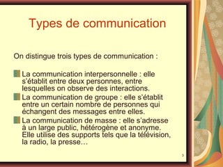 Types de communication
On distingue trois types de communication :
La communication interpersonnelle : elle
s’établit entre deux personnes, entre
lesquelles on observe des interactions.
La communication de groupe : elle s’établit
entre un certain nombre de personnes qui
échangent des messages entre elles.
La communication de masse : elle s’adresse
à un large public, hétérogène et anonyme.
Elle utilise des supports tels que la télévision,
la radio, la presse…
3

 