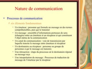 Nature de communication
• Processus de communication


six éléments fondamentaux
•
•

•
•
•
•

Un émetteur : personne qui formule un message en des termes
compréhensibles, puis qui le transmet
Un message : ensemble d’informations porteuses de sens
échangées entre un émetteur et un récepteur et qui constituent
l’objet même de la communication
Un canal de communication : voie de transmission par
laquelle transite le message entre émetteur et récepteur
Un destinataire ou récepteur : personne ou groupe de
personnes à qui le message est transmis
Une rétroaction : étape du processus où le destinataire répond
au message reçu
Une interprétation du message : Processus de traduction de
message de l’émetteur par le récepteur
4

 