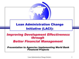 Loan Administration Change Initiative (LACI): Improving Development Effectiveness through  Better Financial Management   Presentation to Agencies Implementing World Bank Financed Projects 