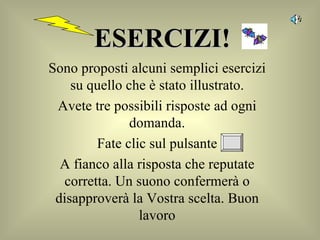 ESERCIZI! Sono proposti alcuni semplici esercizi su quello che è stato illustrato. Avete tre possibili risposte ad ogni domanda. Fate clic sul pulsante A fianco alla risposta che reputate corretta. Un suono confermerà o disapproverà la Vostra scelta. Buon lavoro 