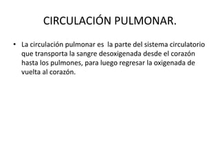 CIRCULACIÓN PULMONAR.
• La circulación pulmonar es la parte del sistema circulatorio
que transporta la sangre desoxigenada desde el corazón
hasta los pulmones, para luego regresar la oxigenada de
vuelta al corazón.
 