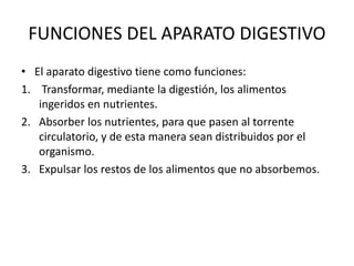 FUNCIONES DEL APARATO DIGESTIVO
• El aparato digestivo tiene como funciones:
1. Transformar, mediante la digestión, los alimentos
ingeridos en nutrientes.
2. Absorber los nutrientes, para que pasen al torrente
circulatorio, y de esta manera sean distribuidos por el
organismo.
3. Expulsar los restos de los alimentos que no absorbemos.
 