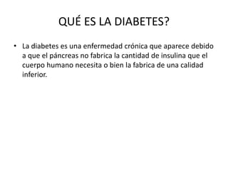QUÉ ES LA DIABETES?
• La diabetes es una enfermedad crónica que aparece debido
a que el páncreas no fabrica la cantidad de insulina que el
cuerpo humano necesita o bien la fabrica de una calidad
inferior.
 