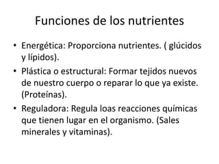 Funciones de los nutrientes
• Energética: Proporciona nutrientes. ( glúcidos
y lípidos).
• Plástica o estructural: Formar tejidos nuevos
de nuestro cuerpo o reparar lo que ya existe.
(Proteínas).
• Reguladora: Regula loas reacciones químicas
que tienen lugar en el organismo. (Sales
minerales y vitaminas).
 