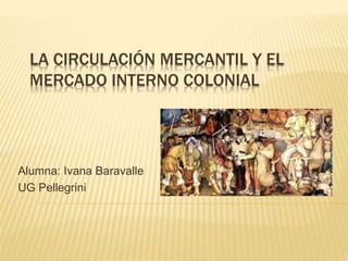 LA CIRCULACIÓN MERCANTIL Y EL
MERCADO INTERNO COLONIAL
Alumna: Ivana Baravalle
UG Pellegrini
 