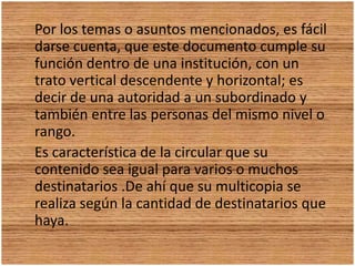 Por los temas o asuntos mencionados, es fácil darse cuenta, que este documento cumple su función dentro de una institución, con un trato vertical descendente y horizontal; es decir de una autoridad a un subordinado y también entre las personas del mismo nivel o rango. Es característica de la circular que su contenido sea igual para varios o muchos destinatarios .De ahí que su multicopia se realiza según la cantidad de destinatarios que haya.