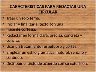 CARACTERISTICAS PARA REDACTAR UNA
CIRCULAR
• Traer un sólo tema.
• Iniciar y finalizar el texto con una
frase de cortesía.
• Redactar en forma clara, precisa, concreta y
concisa.
• Usar un tratamiento respetuoso y cortés.
• Emplear un estilo gramatical natural, sencillo y
continuo.
• Distribuir el texto de acuerdo con su extensión.
 
