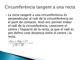 La recta tangent a una circumferènciaés perpendicular al radi de la circumferència en el punt de contacte. Aixòenspermettrobar el radi de la circumferència, coneixent el centre i l'equació de la recta, ja que el radi es pot definir comdistància entre el centre i la recta.Circumferència tangent a una recta