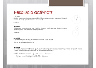 Resolució activitats
Activitat 1
Dibuixa dues circumferències de radis 5 cm i 3 cm respectivament que siguen tangents
interiors. Quina és la distància entre els centres?
Sol: 2 cm
Activitat 2
Dibuixa les circumferències de l’activitat anterior però ara que siguen tangents
exteriors. Quina és la distància entre els centres?
Sol: 8 cm

Activitat 3
Calcula la longitud de una circumferència que té 20 cm de radi.
Sol: ‫݉ܿ	6,521 = 02 ∗ 	ߨ ∗ 2 = ݎߨ2 = ܮ‬

Activitat 4
Si dividim un pastís en 18 trossos iguals, quin serà l’angle de cadascuna de les porcions? En quants trossos
caldria dividir-lo per que cadascuna de les porcions fóra de 30º?
Sol: Per dividir-lo en 18 trossos,

ଷ଺଴º
ଵ଼

= 20º	ܿܽ݀ܽ‫ݏ݊݋݅ܿݎ݋݌	ݏ݈݁݁݀	ܽ݊ݑܿݏ‬

Per que les porcions siguen de 30º,

ଷ଺଴º
ଷ଴º

= 12	‫ݏ݊݋݅ܿݎ݋݌‬

 