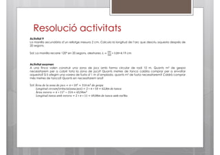 Resolució activitats
Activitat 9
La manilla secundària d’un rellotge mesura 2 cm. Calcula la longitud de l’arc que descriu aquesta després de
20 segons.
ଶగ௥

Sol: La manilla recorre 120º en 20 segons, aleshores; ‫ = ܮ‬ଷ଺଴ ∗ 120=4,19 cm

Activitat examen
A una finca volen construir una zona de jocs amb forma circular de radi 10 m. Quants m2 de gespa
necessitarem per a cobrir tota la zona de jocs? Quants metres de tanca caldria comprar per a envoltar
aquesta? Si li afegim una vorera de fusta d’1 m d’amplada, quants m2 de fusta necessitarem? Caldrà comprar
més metres de tanca? Quants en necessitarem ara?
Sol: À‫01 ∗ ߨ = ݏܿ݋݆	݁݀	ܽ݊݋ݖ	݈ܽ	݁݀	ܽ݁ݎ‬ଶ = 314	݉ଶ 	݀݁	݃݁‫ܽ݌ݏ‬
‫ݎ݂݁݉ݑܿݎ݅ܿ	݀ݑݐ݅݃݊݋ܮ‬è݊ܿ݅ܽ zona	jocs = 2 ∗ π ∗ 10 = 62,8݉	݀݁	‫ܽܿ݊ܽݐ‬
À‫11 ∗ ߨ = ܽݎ݁ݎ݋ݒ	ܽ݁ݎ‬ଶ − 314 = 65,94݉ଶ
‫	ܽܿ݊ܽݐ	݁݀	݉80,96 = 11 ∗ ߨ ∗ 2 = ܽݎ݁ݎ݋ݒ	ܾ݉ܽ	ܽܿ݊ܽݐ	݀ݑݐ݅݃݊݋ܮ‬amb	vorera

 