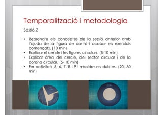 Temporalització i metodologia
Sessió 2
• Reprendre els conceptes de la sessió anterior amb
l’ajuda de la figura de cartró i acabar els exercicis
començats. (10 min)
• Explicar el cercle i les figures circulars. (5-10 min)
• Explicar àrea del cercle, del sector circular i de la
corona circular. (5- 10 min)
• Fer activitats 5, 6, 7, 8 i 9 i resoldre els dubtes. (20- 30
min)

 