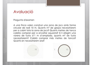 Avaluació
Pregunta d'examen
A una finca volen construir una zona de jocs amb forma
circular de radi 10 m. Quants m2 de gespa necessitarem
per a cobrir tota la zona de jocs? Quants metres de tanca
caldria comprar per a envoltar aquesta? Si li afegim una
vorera de fusta d’1 m d’amplada, quants m2 de fusta
necessitarem? Caldrà comprar més metres de tanca?
Quants en necessitarem ara?

 
