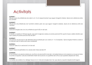 Activitats
Activitat 1
Dibuixa dues circumferències de radis 5 cm i 3 cm respectivament que siguen tangents interiors. Quina és la distància entre
els centres?
Activitat 2
Dibuixa les circumferències de l’activitat anterior però ara que siguen tangents exteriors. Quina és la distància entre els
centres?
Activitat 3
Calcula la longitud de una circumferència que té 20 cm de radi.
Activitat 4
Si dividim un pastís en 18 trossos iguals, quin serà l’angle de cadascuna de les porcions? En quants trossos caldria dividir-lo per
que cadascuna de les porcions fóra de 30º?
Activitat 5
Una piscina circular de 4 m de diàmetre està envoltada per una vorera d’ 1 m d’amplada. Quina longitud tindrà la vorera si
la mesurem per la meitat de la seua amplada?
Activitat 6
Calcula l’àrea d’un cercle de 5 cm de radi.
Activitat 7
Quant mesura el perímetre d’un cercle amb l’àrea de 25cm2?
Activitat 8
Es vol construir una piscina rodona en una finca circular de 50 m de radi, i al mateix temps es vol conservar un pi que es troba
al centre d’aquesta. Calcula el diàmetre màxim de la piscina i la superfície de la finca que quedarà després de l’obra.
Activitat 9
La manilla secundària d’un rellotge mesura 2 cm. Calcula la longitud de l’arc que descriu aquesta després de 20 segons.

 