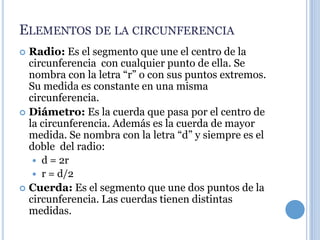 ELEMENTOS DE LA CIRCUNFERENCIA
 Radio: Es el segmento que une el centro de la
  circunferencia con cualquier punto de ella. Se
  nombra con la letra “r” o con sus puntos extremos.
  Su medida es constante en una misma
  circunferencia.
 Diámetro: Es la cuerda que pasa por el centro de
  la circunferencia. Además es la cuerda de mayor
  medida. Se nombra con la letra “d” y siempre es el
  doble del radio:
    d = 2r
    r = d/2
 Cuerda: Es el segmento que une dos puntos de la
  circunferencia. Las cuerdas tienen distintas
  medidas.
 
