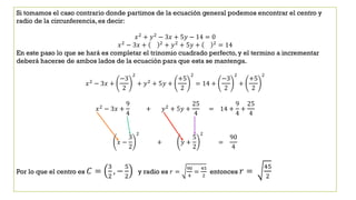 Si tomamos el caso contrario donde partimos de la ecuación general podemos encontrar el centro y
radio de la circunferencia,es decir:
𝑥2
+ 𝑦2
− 3𝑥 + 5𝑦 − 14 = 0
𝑥2
− 3𝑥 + 2
+ 𝑦2
+ 5𝑦 + 2
= 14
En este paso lo que se hará es completar el trinomio cuadrado perfecto, y el termino a incrementar
deberá hacerse de ambos lados de la ecuación para que esta se mantenga.
𝑥2 − 3𝑥 +
−3
2
2
+ 𝑦2 + 5𝑦 +
+5
2
2
= 14 +
−3
2
2
+
+5
2
2
𝑥2
− 3𝑥 +
9
4
+ 𝑦2
+ 5𝑦 +
25
4
= 14 +
9
4
+
25
4
𝑥 −
3
2
2
+ 𝑦 +
5
2
2
=
90
4
Por lo que el centro es 𝐶 =
3
2
, −
5
2
y radio es 𝑟 =
90
4
=
45
2
entonces 𝑟 =
45
2
 