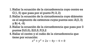 1.Hallar la ecuación de la circunferencia cuyo centro es
C(1, 5) que pasa por el punto P(-3,2)
2.Hallar la ecuación de la circunferencia cuyo diámetro
es el segmento de extremos cuyos puntos son: A(2, 3)
y B(-4, -9)
3.Hallar la ecuación de la circunferencia que pasa por 3
puntos D(0,0), E(0,5, F(3,2
4.Hallar el centro y el radio de la circunferencia que
tiene por ecuación:
𝑥2 + 𝑦2 + 2𝑥 − 4𝑦 − 4 = 0
 