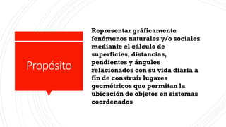 Propósito
Representar gráficamente
fenómenos naturales y/o sociales
mediante el cálculo de
superficies, distancias,
pendientes y ángulos
relacionados con su vida diaria a
fin de construir lugares
geométricos que permitan la
ubicación de objetos en sistemas
coordenados
 