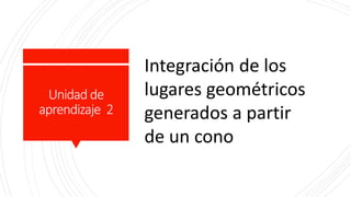 Unidad de
aprendizaje 2
Integración de los
lugares geométricos
generados a partir
de un cono
 