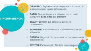 CIRCUNFERENCIA
○ DIÁMETRO: Segmento de recta que une dos puntos de
la circunferencia, y pasa por su centro.
○ RADIO: Segmento que une el centro con un punto
cualquiera. Es la mitad del diámetro.
○ SECANTE: Recta que corta en 2 puntos la
circunferencia.
○ TANGENTE: Recta que toca a la circunferencia en un
solo punto.
○ CUERDA: Segmento de recta que toca dos puntos de la
circunferencia.
○ CENTRO: Punto central y fijo de la circunferencia.
4
 