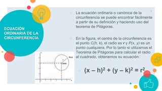 ECUACIÓN
ORDINARIA DE LA
CIRCUNFERENCIA
○ La ecuación ordinaria o canónica de la
circunferencia se puede encontrar fácilmente
a partir de su definición y haciendo uso del
teorema de Pitágoras.
○ En la figura, el centro de la circunferencia es
el punto C(h, k), el radio es r y P(x, y) es un
punto cualquiera. Por lo tanto si utilizamos el
Teorema de Pitágoras para calcular el radio
al cuadrado, obtenemos su ecuación:
○ (x – h)2 + (y – k)2 = r2
6
 