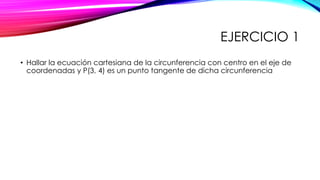EJERCICIO 1
• Hallar la ecuación cartesiana de la circunferencia con centro en el eje de
coordenadas y P(3, 4) es un punto tangente de dicha circunferencia
 