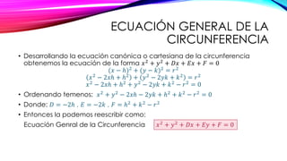 ECUACIÓN GENERAL DE LA
CIRCUNFERENCIA
• Desarrollando la ecuación canónica o cartesiana de la circunferencia
obtenemos la ecuación de la forma 𝑥2 + 𝑦2 + 𝐷𝑥 + 𝐸𝑥 + 𝐹 = 0
(𝑥 − ℎ)2 + (𝑦 − 𝑘)2 = 𝑟2
𝑥2
− 2𝑥ℎ + ℎ2
+ 𝑦2
− 2𝑦𝑘 + 𝑘2
= 𝑟2
𝑥2
− 2𝑥ℎ + ℎ2
+ 𝑦2
− 2𝑦𝑘 + 𝑘2
− 𝑟2
= 0
• Ordenando temenos: 𝑥2
+ 𝑦2
− 2𝑥ℎ − 2𝑦𝑘 + ℎ2
+ 𝑘2
− 𝑟2
= 0
• Donde: 𝐷 = −2ℎ , 𝐸 = −2𝑘 , 𝐹 = ℎ2 + 𝑘2 − 𝑟2
• Entonces la podemos reescribir como:
Ecuación Genral de la Circunferencia 𝑥2
+ 𝑦2
+ 𝐷𝑥 + 𝐸𝑦 + 𝐹 = 0
 