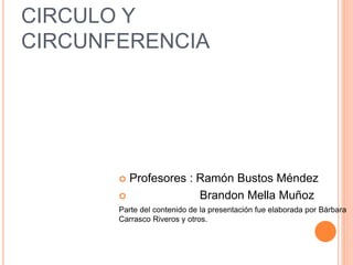 CIRCULO Y 
CIRCUNFERENCIA 
 Profesores : Ramón Bustos Méndez 
 Brandon Mella Muñoz 
Parte del contenido de la presentación fue elaborada por Bárbara 
Carrasco Riveros y otros. 
 