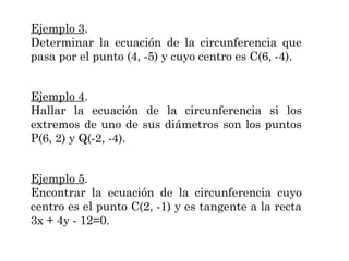Ejemplo 3.
Determinar la ecuación de la circunferencia que
pasa por el punto (4, -5) y cuyo centro es C(6, -4).
Ejemplo 4.
Hallar la ecuación de la circunferencia si los
extremos de uno de sus diámetros son los puntos
P(6, 2) y Q(-2, -4).
Ejemplo 5.
Encontrar la ecuación de la circunferencia cuyo
centro es el punto C(2, -1) y es tangente a la recta
3x + 4y - 12=0.

 