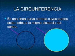 LA CIRCUNFERENCIALA CIRCUNFERENCIA
 Es una línea curva cerrada cuyos puntosEs una línea curva cerrada cuyos puntos
están todos a la misma distancia delestán todos a la misma distancia del
centro.centro.
 