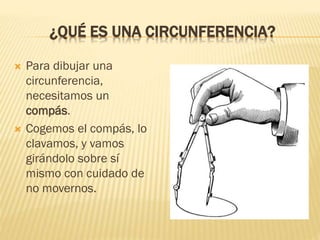 ¿QUÉ ES UNA CIRCUNFERENCIA?
 Para dibujar una
circunferencia,
necesitamos un
compás.
 Cogemos el compás, lo
clavamos, y ...
