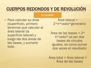 CUERPOS REDONDOS Y DE REVOLUCIÓN
 Para calcular su área
(superficie), primero
tenemos que calcular el
área lateral (la
su...