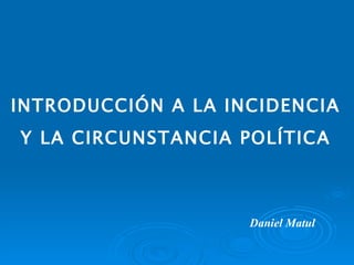INTRODUCCIÓN A LA INCIDENCIA  Y LA CIRCUNSTANCIA POLÍTICA Daniel Matul 